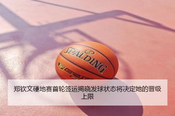 郑钦文硬地赛首轮签运揭晓发球状态将决定她的晋级上限