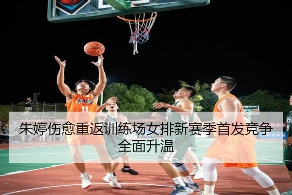 朱婷伤愈重返训练场女排新赛季首发竞争全面升温